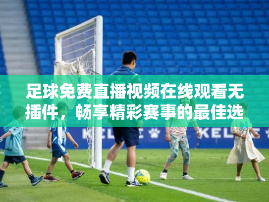 足球免费直播视频在线观看无插件，畅享精彩赛事的最佳选择