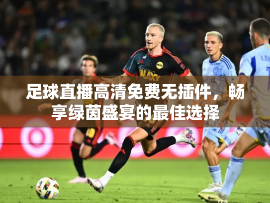 足球直播高清免费无插件，畅享绿茵盛宴的最佳选择