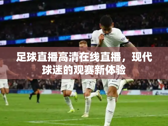 足球直播高清在线直播，现代球迷的观赛新体验