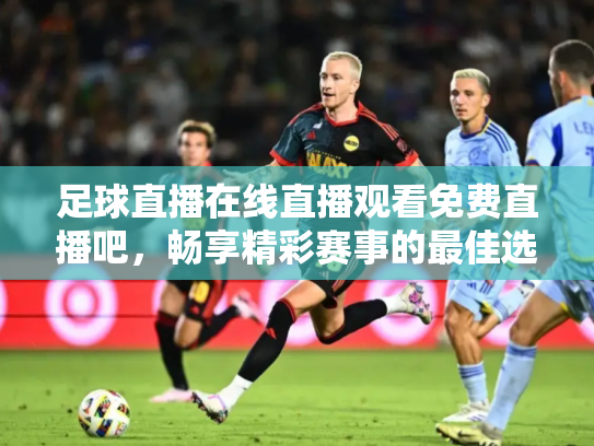 足球直播在线直播观看免费直播吧，畅享精彩赛事的最佳选择
