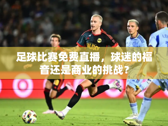 足球比赛免费直播，球迷的福音还是商业的挑战？