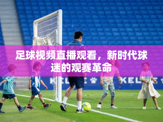 足球视频直播观看，新时代球迷的观赛革命