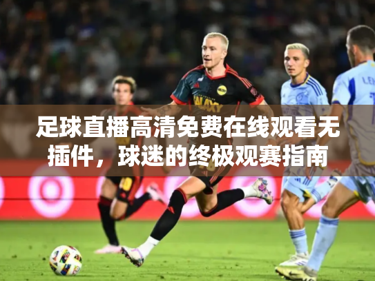 足球直播高清免费在线观看无插件，球迷的终极观赛指南