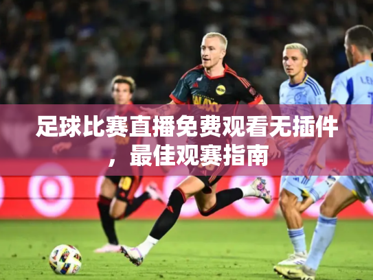 足球比赛直播免费观看无插件，最佳观赛指南