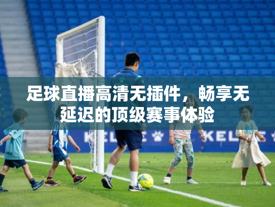 足球直播高清无插件，畅享无延迟的顶级赛事体验