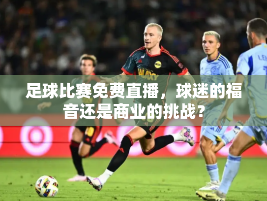 足球比赛免费直播，球迷的福音还是商业的挑战？