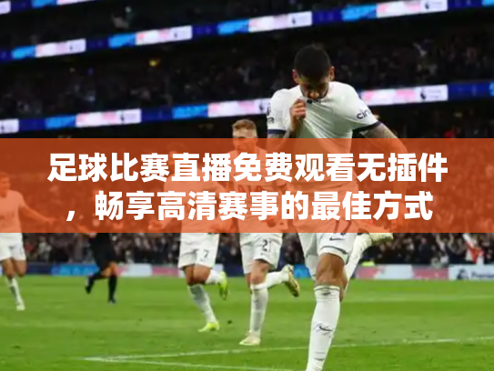 足球比赛直播免费观看无插件，畅享高清赛事的最佳方式