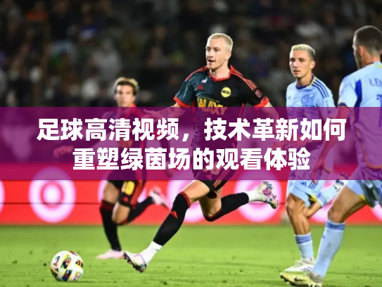 足球高清视频，技术革新如何重塑绿茵场的观看体验