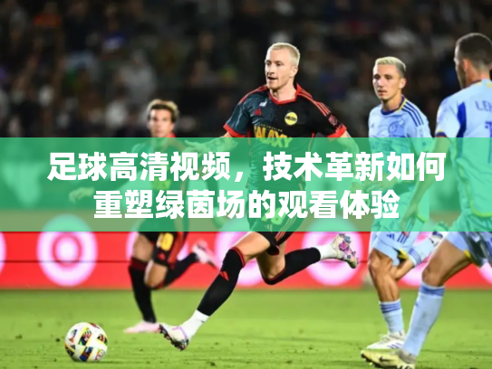足球高清视频，技术革新如何重塑绿茵场的观看体验