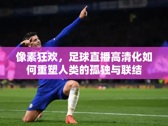 像素狂欢，足球直播高清化如何重塑人类的孤独与联结