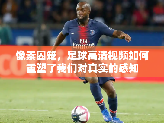像素囚笼，足球高清视频如何重塑了我们对真实的感知