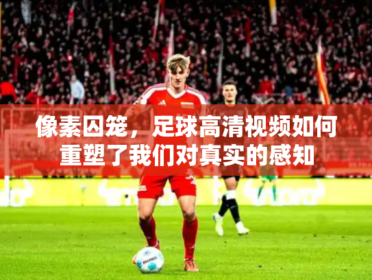 像素囚笼，足球高清视频如何重塑了我们对真实的感知