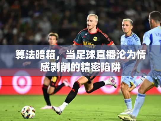 算法暗箱，当足球直播沦为情感剥削的精密陷阱