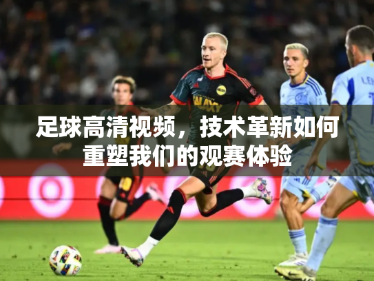 足球高清视频，技术革新如何重塑我们的观赛体验