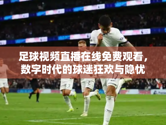 足球视频直播在线免费观看，数字时代的球迷狂欢与隐忧