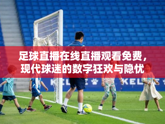 足球直播在线直播观看免费，现代球迷的数字狂欢与隐忧