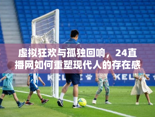 虚拟狂欢与孤独回响，24直播网如何重塑现代人的存在感拼图