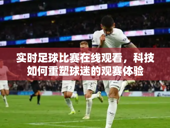实时足球比赛在线观看，科技如何重塑球迷的观赛体验