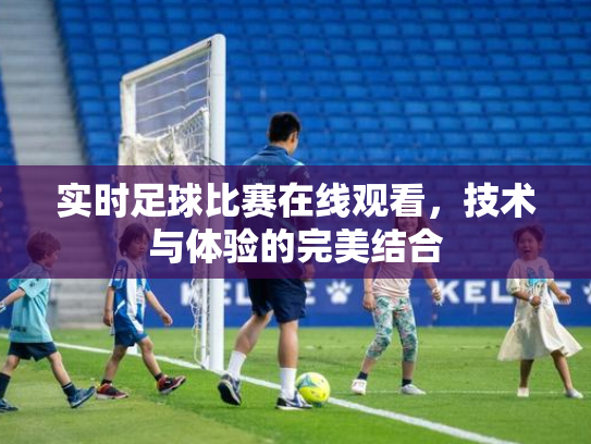 实时足球比赛在线观看，技术与体验的完美结合