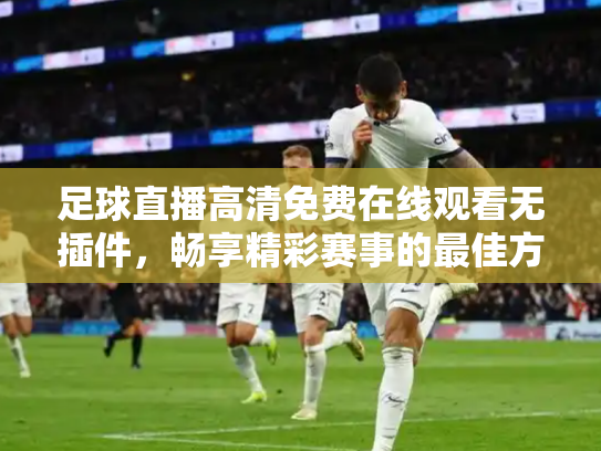 足球直播高清免费在线观看无插件，畅享精彩赛事的最佳方式