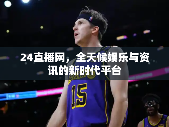 24直播网，全天候娱乐与资讯的新时代平台
