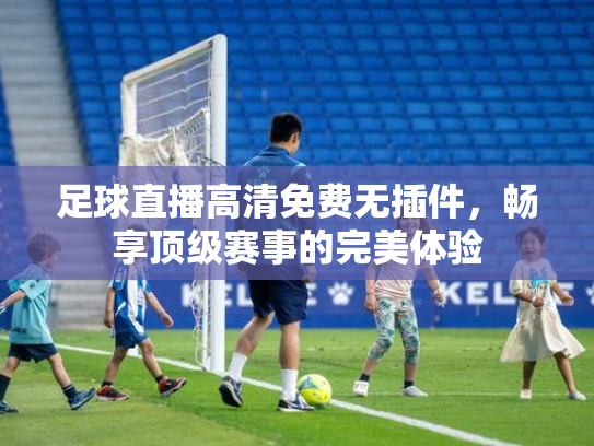 足球直播高清免费无插件，畅享顶级赛事的完美体验