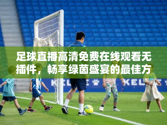 足球直播高清免费在线观看无插件，畅享绿茵盛宴的最佳方式