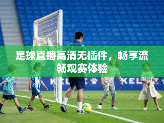 足球直播高清无插件，畅享流畅观赛体验