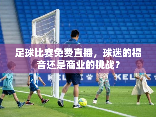 足球比赛免费直播，球迷的福音还是商业的挑战？