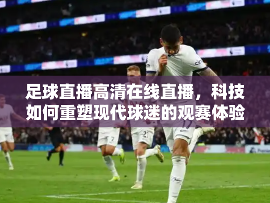 足球直播高清在线直播，科技如何重塑现代球迷的观赛体验