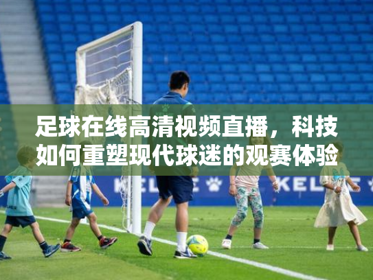足球在线高清视频直播，科技如何重塑现代球迷的观赛体验