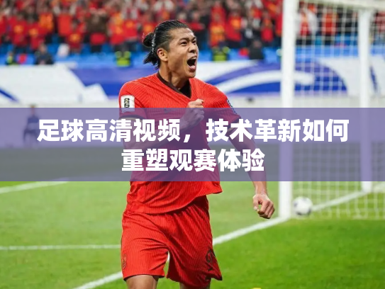 足球高清视频，技术革新如何重塑观赛体验