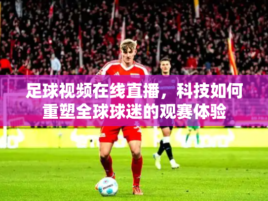 足球视频在线直播，科技如何重塑全球球迷的观赛体验