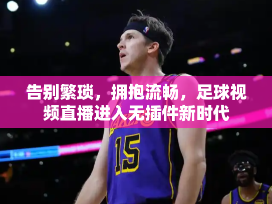 告别繁琐，拥抱流畅，足球视频直播进入无插件新时代