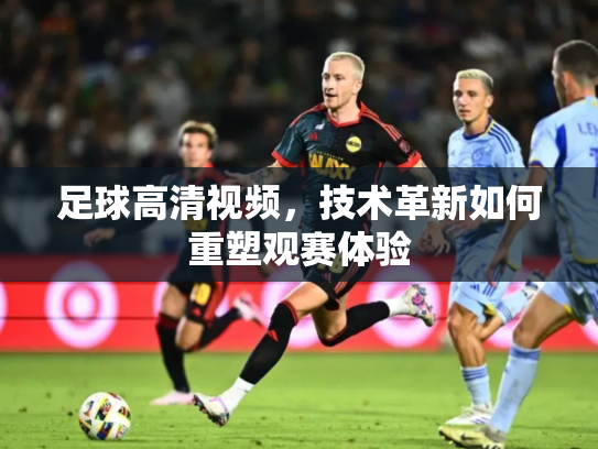 足球高清视频，技术革新如何重塑观赛体验