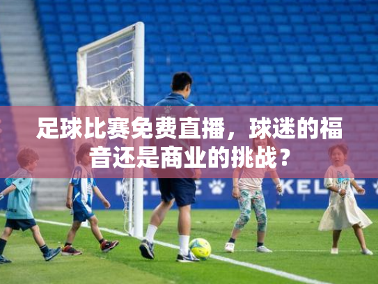 足球比赛免费直播，球迷的福音还是商业的挑战？
