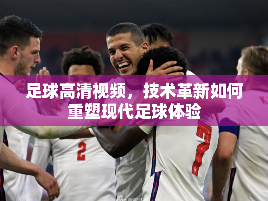 足球高清视频，技术革新如何重塑现代足球体验