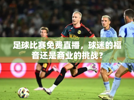 足球比赛免费直播，球迷的福音还是商业的挑战？