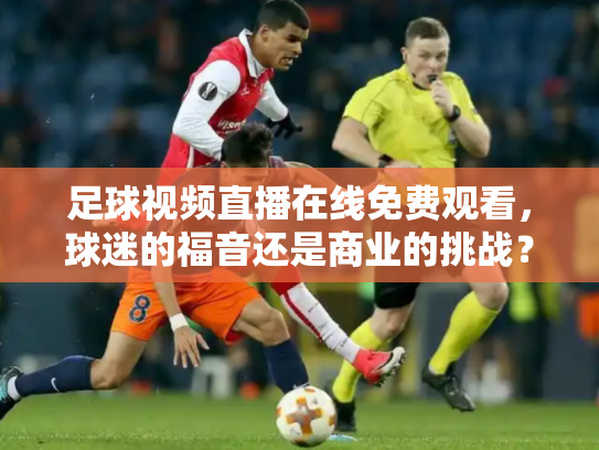 足球视频直播在线免费观看，球迷的福音还是商业的挑战？