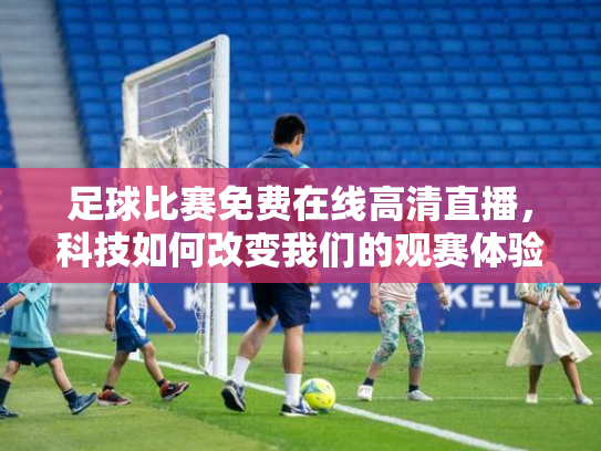 足球比赛免费在线高清直播，科技如何改变我们的观赛体验