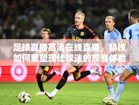 足球直播高清在线直播，科技如何重塑现代球迷的观赛体验