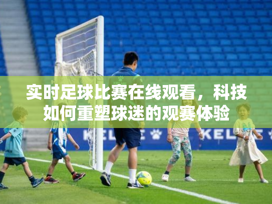 实时足球比赛在线观看，科技如何重塑球迷的观赛体验
