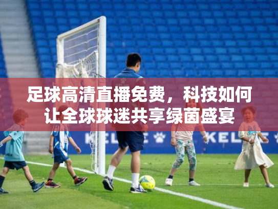 足球高清直播免费，科技如何让全球球迷共享绿茵盛宴