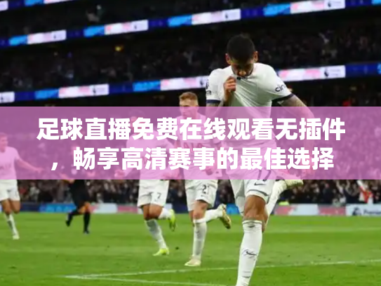 足球直播免费在线观看无插件，畅享高清赛事的最佳选择