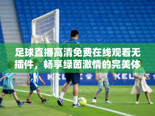 足球直播高清免费在线观看无插件，畅享绿茵激情的完美体验