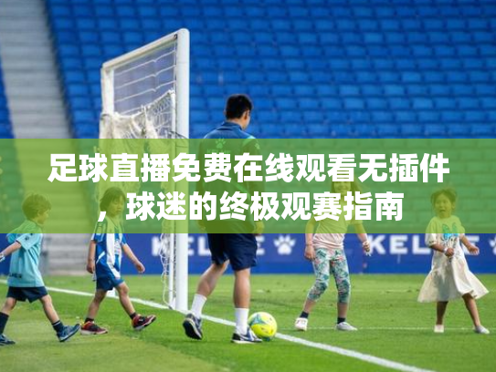 足球直播免费在线观看无插件，球迷的终极观赛指南
