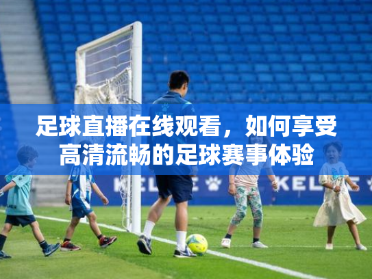 足球直播在线观看，如何享受高清流畅的足球赛事体验