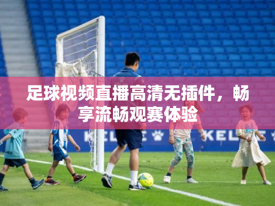 足球视频直播高清无插件，畅享流畅观赛体验