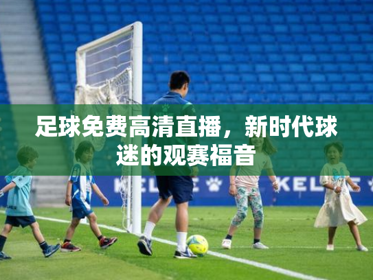 足球免费高清直播，新时代球迷的观赛福音