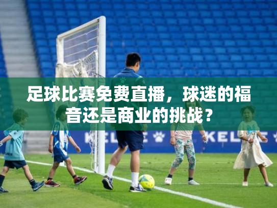 足球比赛免费直播，球迷的福音还是商业的挑战？